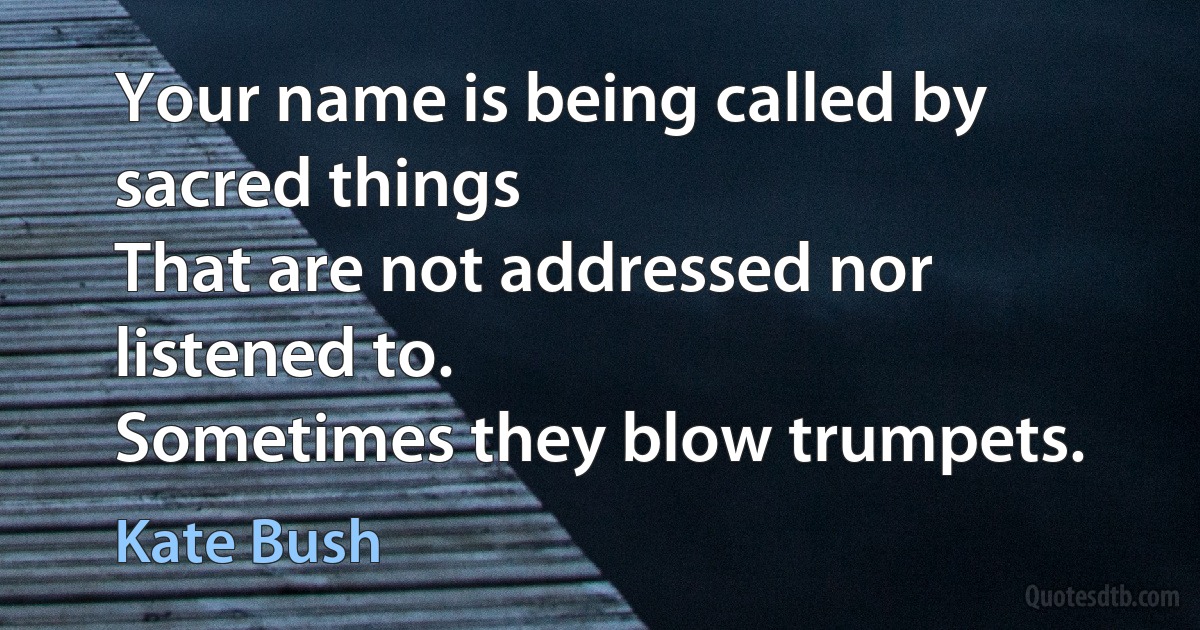 Your name is being called by sacred things
That are not addressed nor listened to.
Sometimes they blow trumpets. (Kate Bush)