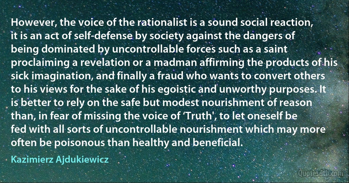 However, the voice of the rationalist is a sound social reaction, it is an act of self-defense by society against the dangers of being dominated by uncontrollable forces such as a saint proclaiming a revelation or a madman affirming the products of his sick imagination, and finally a fraud who wants to convert others to his views for the sake of his egoistic and unworthy purposes. It is better to rely on the safe but modest nourishment of reason than, in fear of missing the voice of ‘Truth', to let oneself be fed with all sorts of uncontrollable nourishment which may more often be poisonous than healthy and beneficial. (Kazimierz Ajdukiewicz)