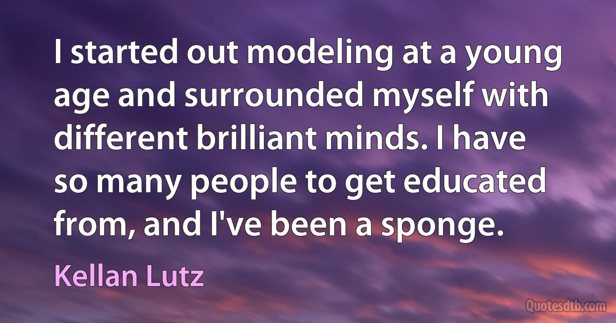 I started out modeling at a young age and surrounded myself with different brilliant minds. I have so many people to get educated from, and I've been a sponge. (Kellan Lutz)