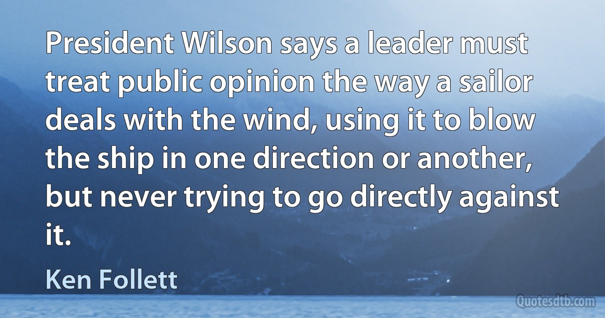 President Wilson says a leader must treat public opinion the way a sailor deals with the wind, using it to blow the ship in one direction or another, but never trying to go directly against it. (Ken Follett)