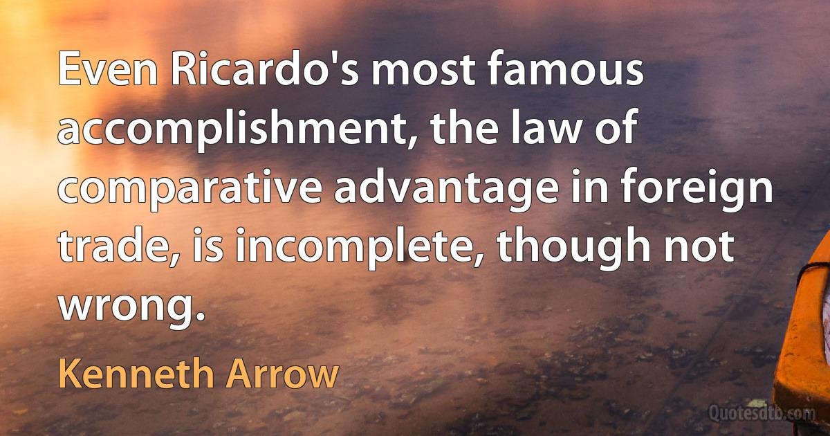 Even Ricardo's most famous accomplishment, the law of comparative advantage in foreign trade, is incomplete, though not wrong. (Kenneth Arrow)