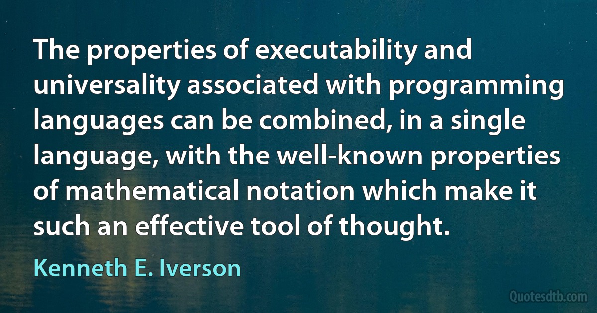 The properties of executability and universality associated with programming languages can be combined, in a single language, with the well-known properties of mathematical notation which make it such an effective tool of thought. (Kenneth E. Iverson)