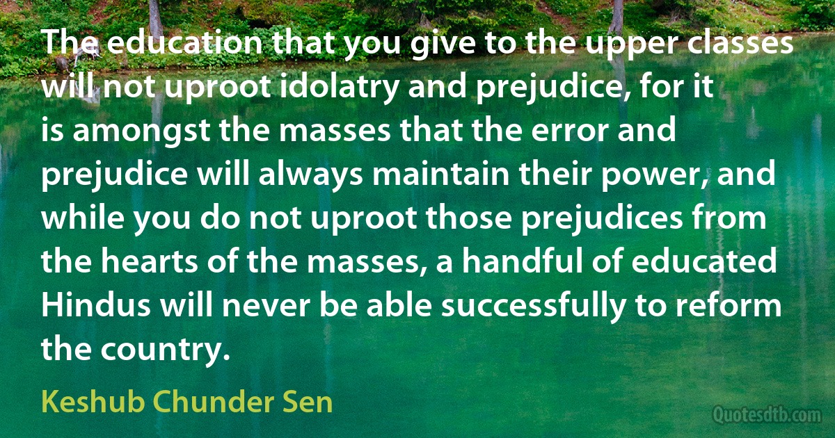 The education that you give to the upper classes will not uproot idolatry and prejudice, for it is amongst the masses that the error and prejudice will always maintain their power, and while you do not uproot those prejudices from the hearts of the masses, a handful of educated Hindus will never be able successfully to reform the country. (Keshub Chunder Sen)