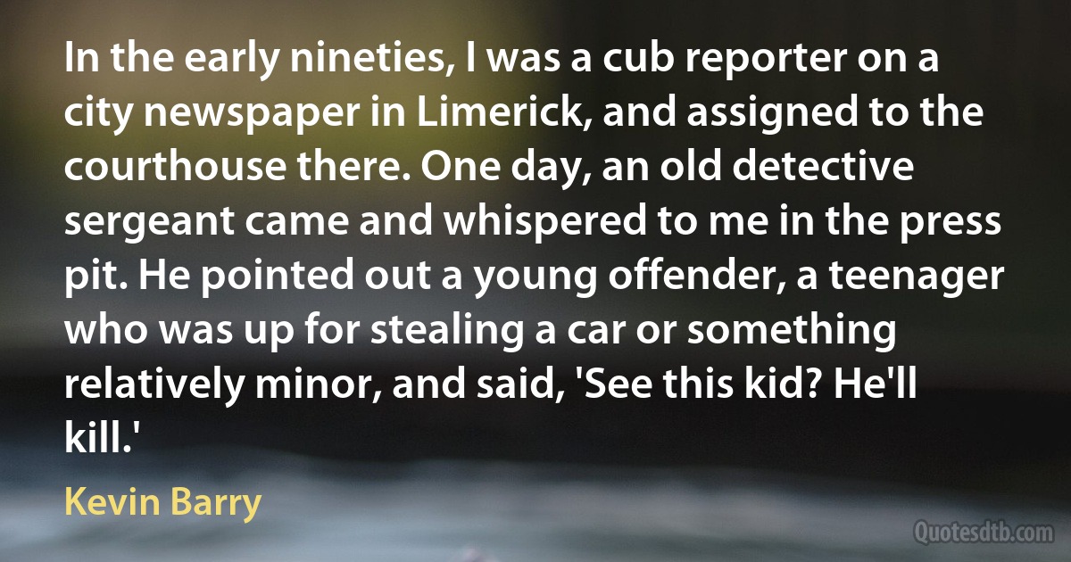 In the early nineties, I was a cub reporter on a city newspaper in Limerick, and assigned to the courthouse there. One day, an old detective sergeant came and whispered to me in the press pit. He pointed out a young offender, a teenager who was up for stealing a car or something relatively minor, and said, 'See this kid? He'll kill.' (Kevin Barry)