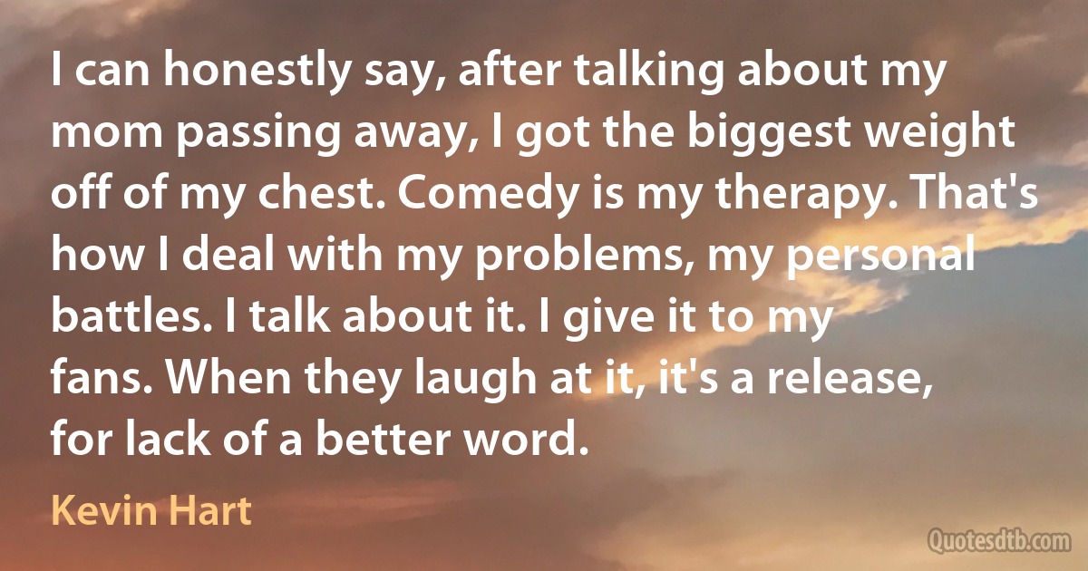 I can honestly say, after talking about my mom passing away, I got the biggest weight off of my chest. Comedy is my therapy. That's how I deal with my problems, my personal battles. I talk about it. I give it to my fans. When they laugh at it, it's a release, for lack of a better word. (Kevin Hart)