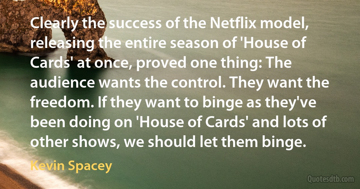 Clearly the success of the Netflix model, releasing the entire season of 'House of Cards' at once, proved one thing: The audience wants the control. They want the freedom. If they want to binge as they've been doing on 'House of Cards' and lots of other shows, we should let them binge. (Kevin Spacey)