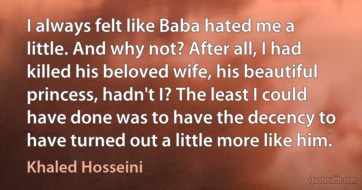 I always felt like Baba hated me a little. And why not? After all, I had killed his beloved wife, his beautiful princess, hadn't I? The least I could have done was to have the decency to have turned out a little more like him. (Khaled Hosseini)