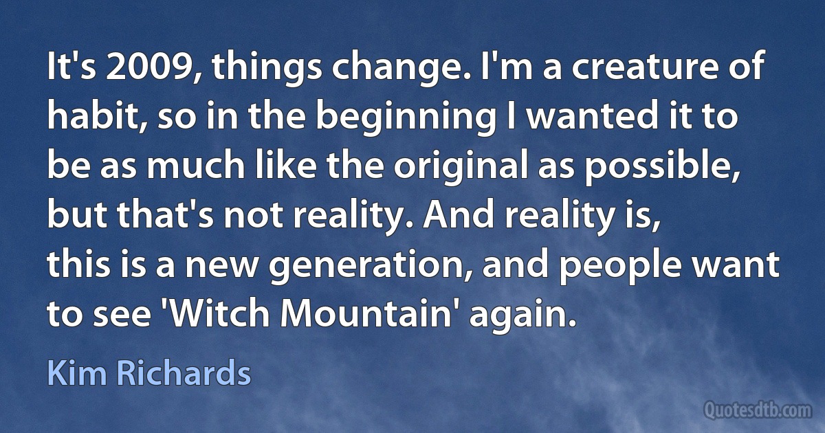 It's 2009, things change. I'm a creature of habit, so in the beginning I wanted it to be as much like the original as possible, but that's not reality. And reality is, this is a new generation, and people want to see 'Witch Mountain' again. (Kim Richards)