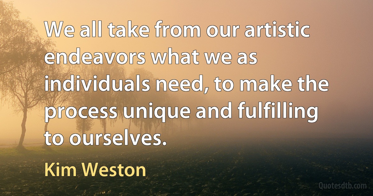 We all take from our artistic endeavors what we as individuals need, to make the process unique and fulfilling to ourselves. (Kim Weston)