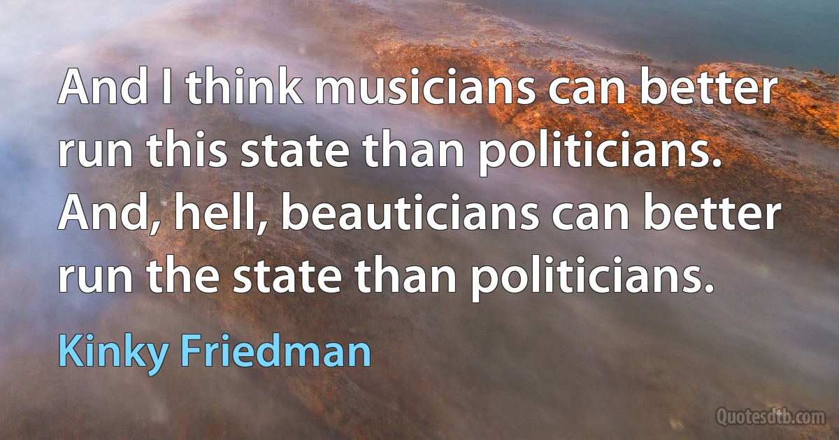 And I think musicians can better run this state than politicians. And, hell, beauticians can better run the state than politicians. (Kinky Friedman)