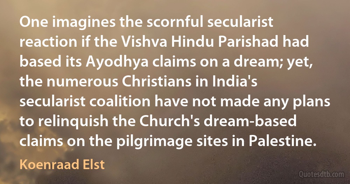 One imagines the scornful secularist reaction if the Vishva Hindu Parishad had based its Ayodhya claims on a dream; yet, the numerous Christians in India's secularist coalition have not made any plans to relinquish the Church's dream-based claims on the pilgrimage sites in Palestine. (Koenraad Elst)