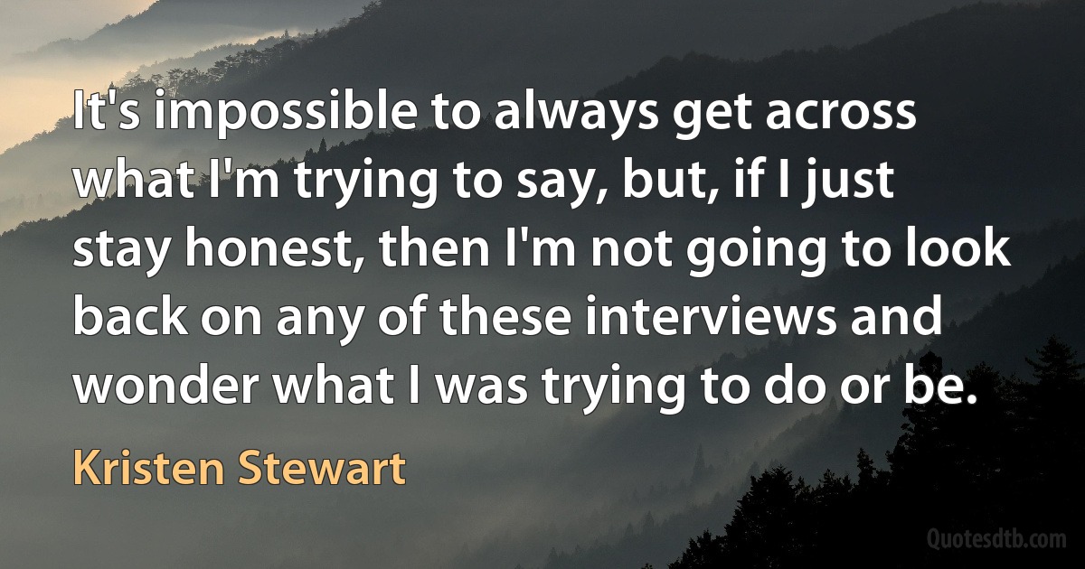 It's impossible to always get across what I'm trying to say, but, if I just stay honest, then I'm not going to look back on any of these interviews and wonder what I was trying to do or be. (Kristen Stewart)