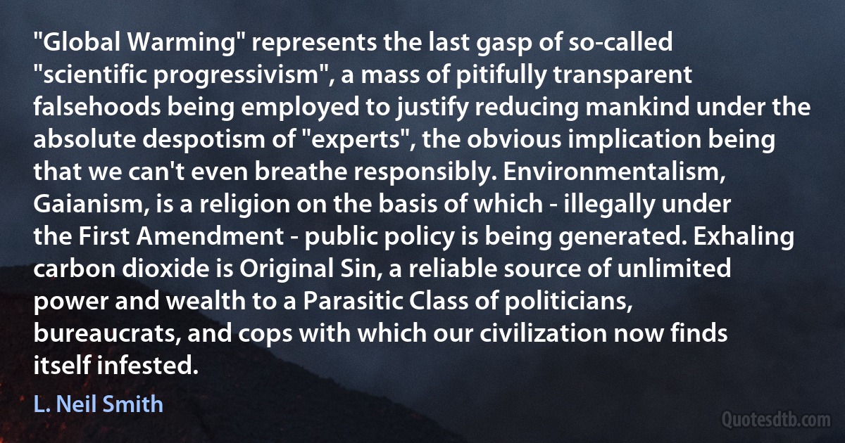 "Global Warming" represents the last gasp of so-called "scientific progressivism", a mass of pitifully transparent falsehoods being employed to justify reducing mankind under the absolute despotism of "experts", the obvious implication being that we can't even breathe responsibly. Environmentalism, Gaianism, is a religion on the basis of which - illegally under the First Amendment - public policy is being generated. Exhaling carbon dioxide is Original Sin, a reliable source of unlimited power and wealth to a Parasitic Class of politicians, bureaucrats, and cops with which our civilization now finds itself infested. (L. Neil Smith)