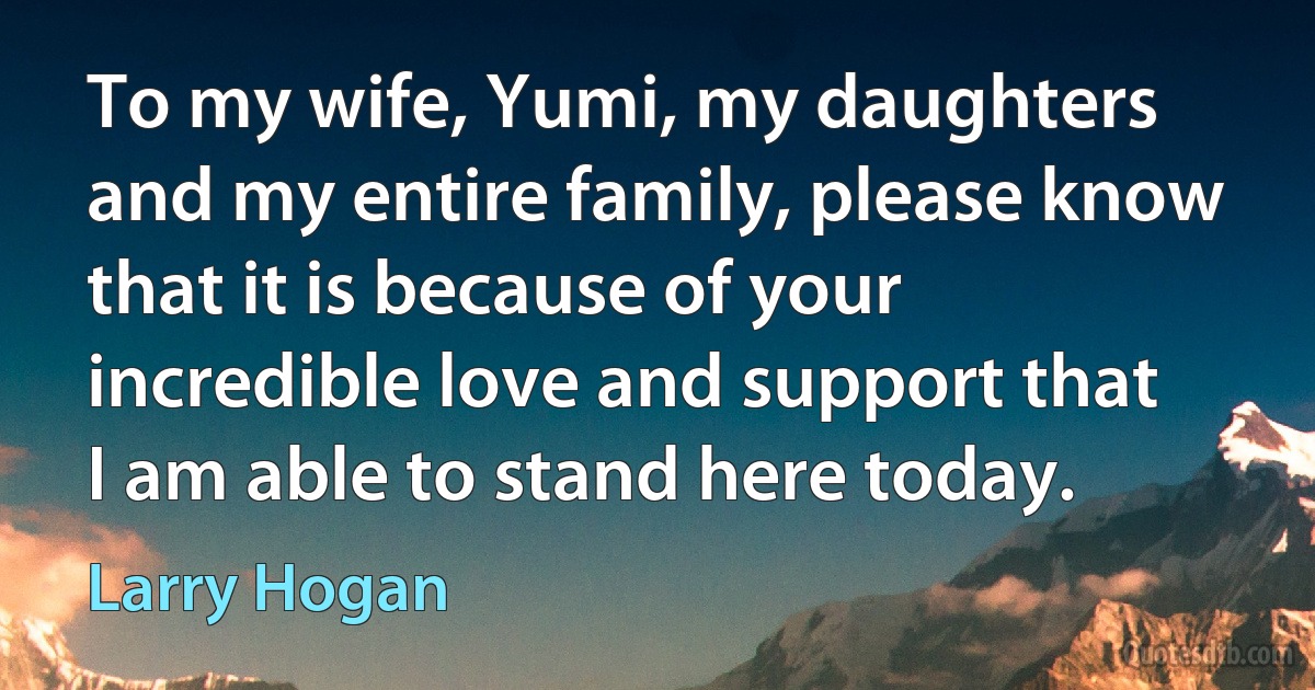 To my wife, Yumi, my daughters and my entire family, please know that it is because of your incredible love and support that I am able to stand here today. (Larry Hogan)