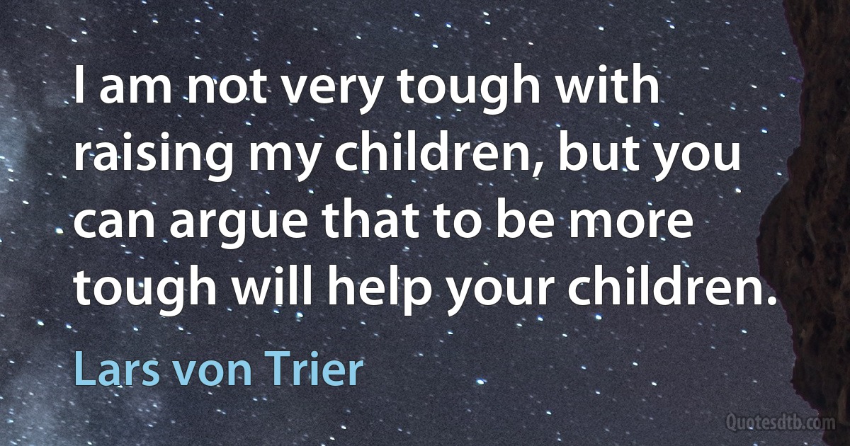 I am not very tough with raising my children, but you can argue that to be more tough will help your children. (Lars von Trier)