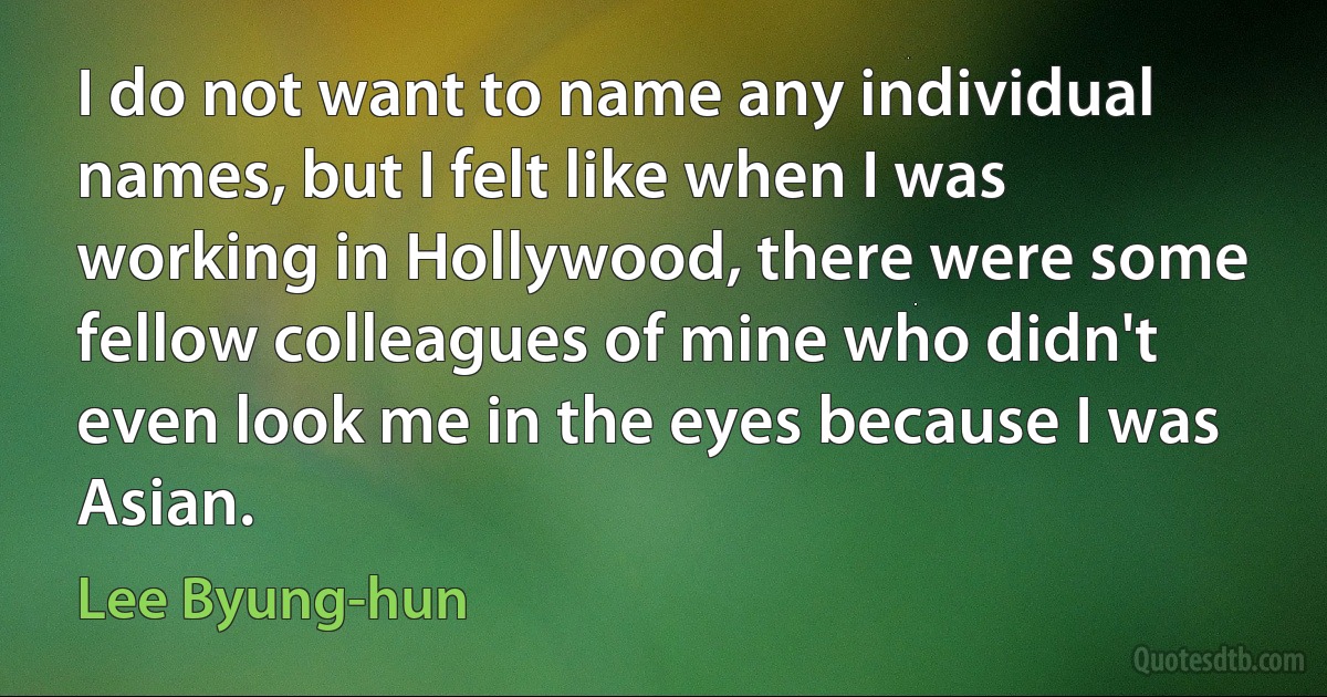 I do not want to name any individual names, but I felt like when I was working in Hollywood, there were some fellow colleagues of mine who didn't even look me in the eyes because I was Asian. (Lee Byung-hun)