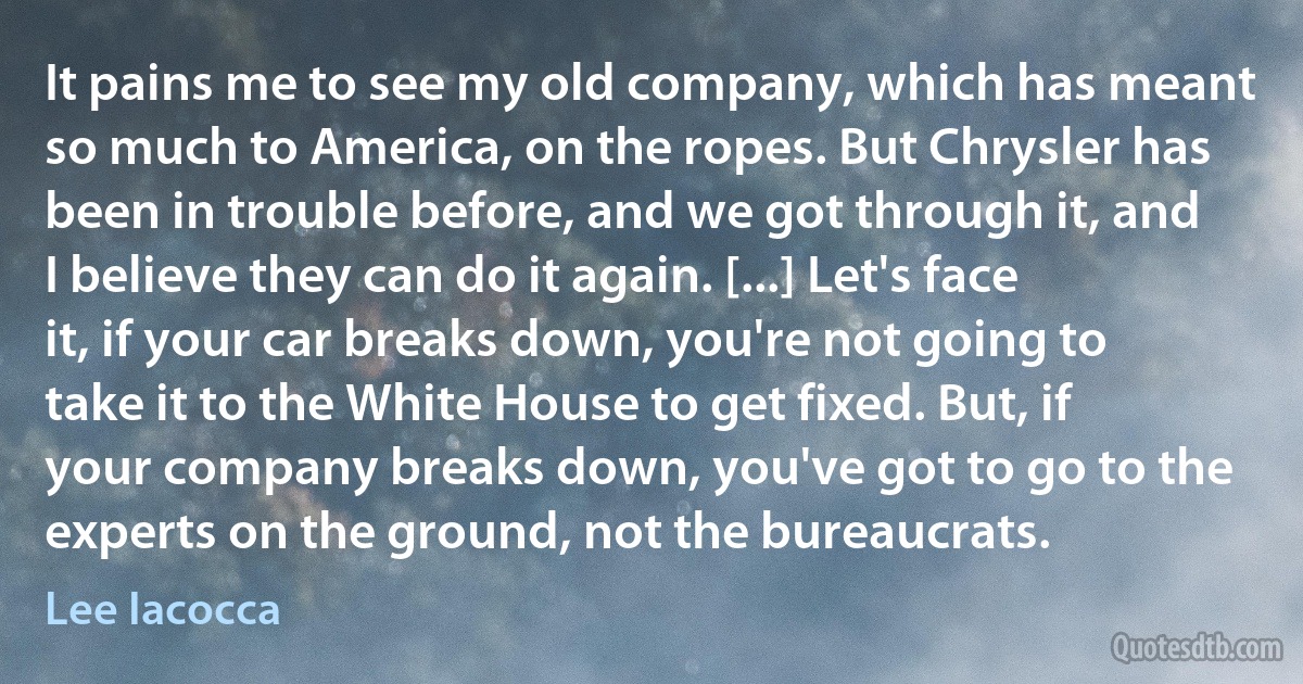 It pains me to see my old company, which has meant so much to America, on the ropes. But Chrysler has been in trouble before, and we got through it, and I believe they can do it again. [...] Let's face it, if your car breaks down, you're not going to take it to the White House to get fixed. But, if your company breaks down, you've got to go to the experts on the ground, not the bureaucrats. (Lee Iacocca)