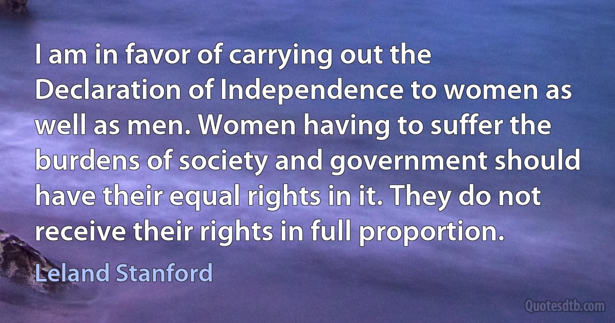 I am in favor of carrying out the Declaration of Independence to women as well as men. Women having to suffer the burdens of society and government should have their equal rights in it. They do not receive their rights in full proportion. (Leland Stanford)