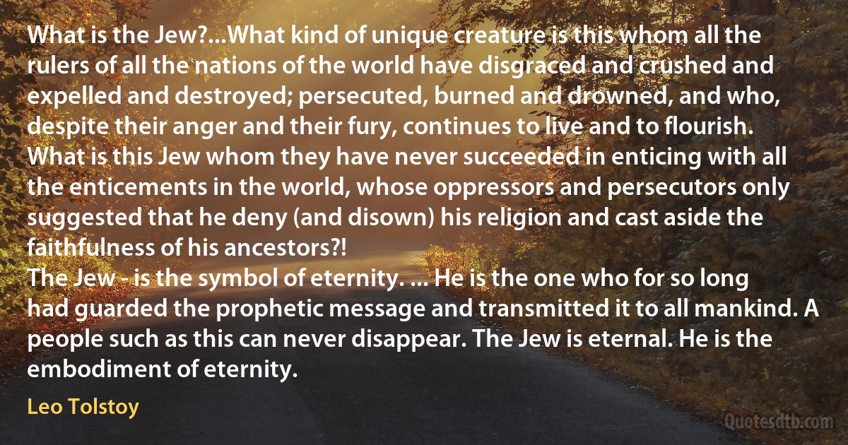 What is the Jew?...What kind of unique creature is this whom all the rulers of all the nations of the world have disgraced and crushed and expelled and destroyed; persecuted, burned and drowned, and who, despite their anger and their fury, continues to live and to flourish. What is this Jew whom they have never succeeded in enticing with all the enticements in the world, whose oppressors and persecutors only suggested that he deny (and disown) his religion and cast aside the faithfulness of his ancestors?!
The Jew - is the symbol of eternity. ... He is the one who for so long had guarded the prophetic message and transmitted it to all mankind. A people such as this can never disappear. The Jew is eternal. He is the embodiment of eternity. (Leo Tolstoy)