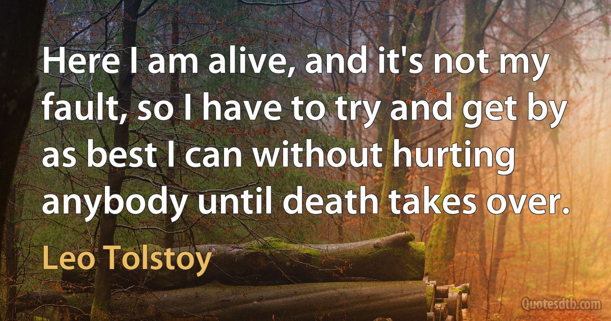 Here I am alive, and it's not my fault, so I have to try and get by as best I can without hurting anybody until death takes over. (Leo Tolstoy)