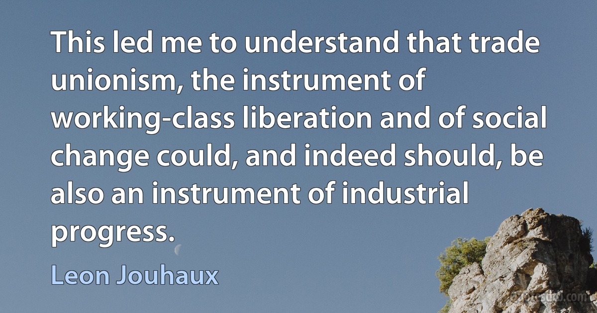 This led me to understand that trade unionism, the instrument of working-class liberation and of social change could, and indeed should, be also an instrument of industrial progress. (Leon Jouhaux)