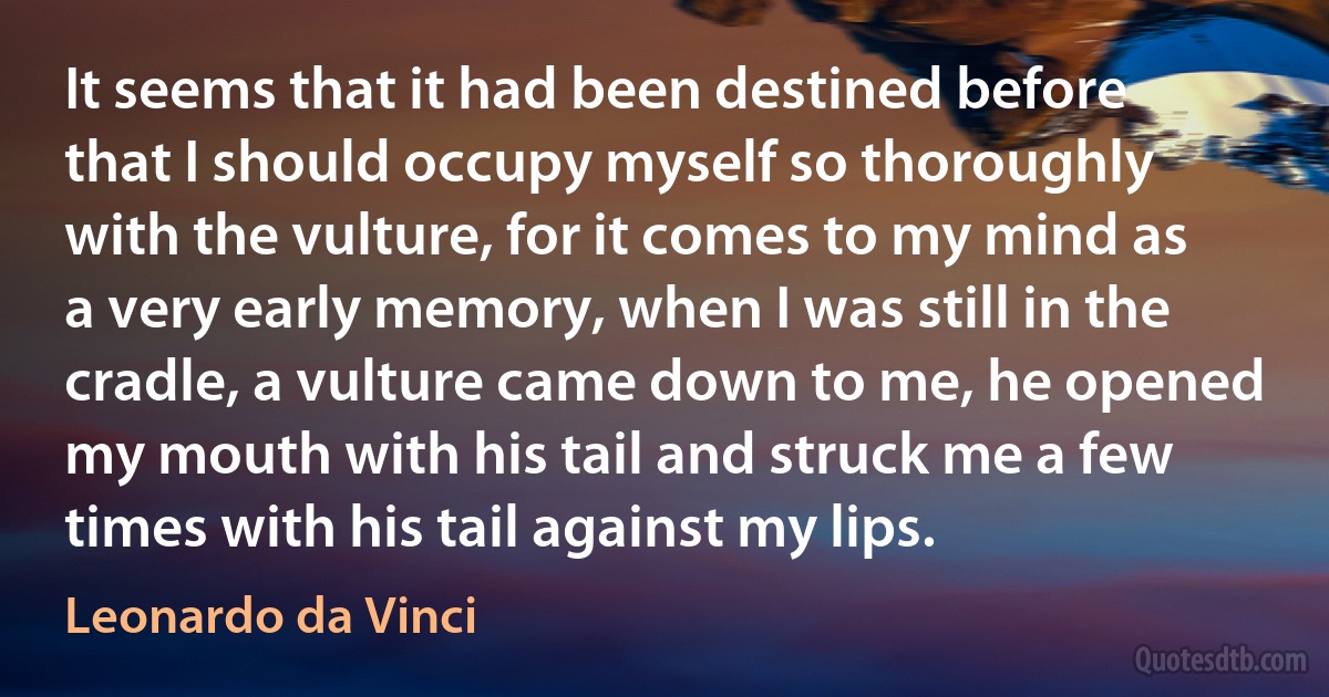 It seems that it had been destined before that I should occupy myself so thoroughly with the vulture, for it comes to my mind as a very early memory, when I was still in the cradle, a vulture came down to me, he opened my mouth with his tail and struck me a few times with his tail against my lips. (Leonardo da Vinci)