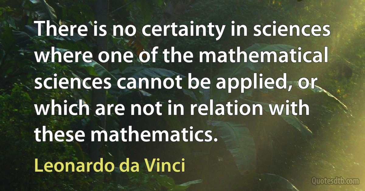 There is no certainty in sciences where one of the mathematical sciences cannot be applied, or which are not in relation with these mathematics. (Leonardo da Vinci)