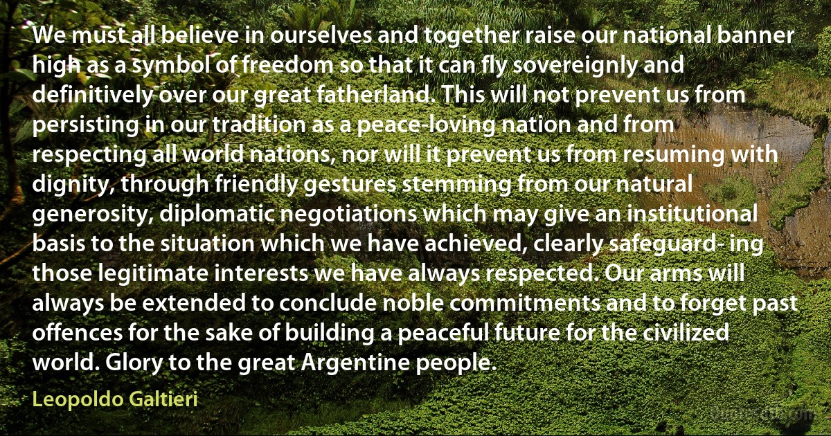 We must all believe in ourselves and together raise our national banner high as a symbol of freedom so that it can fly sovereignly and definitively over our great fatherland. This will not prevent us from persisting in our tradition as a peace-loving nation and from respecting all world nations, nor will it prevent us from resuming with dignity, through friendly gestures stemming from our natural generosity, diplomatic negotiations which may give an institutional basis to the situation which we have achieved, clearly safeguard- ing those legitimate interests we have always respected. Our arms will always be extended to conclude noble commitments and to forget past offences for the sake of building a peaceful future for the civilized world. Glory to the great Argentine people. (Leopoldo Galtieri)