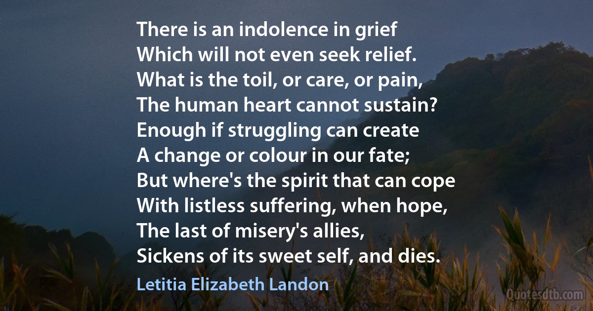 There is an indolence in grief
Which will not even seek relief.
What is the toil, or care, or pain,
The human heart cannot sustain?
Enough if struggling can create
A change or colour in our fate;
But where's the spirit that can cope
With listless suffering, when hope,
The last of misery's allies,
Sickens of its sweet self, and dies. (Letitia Elizabeth Landon)