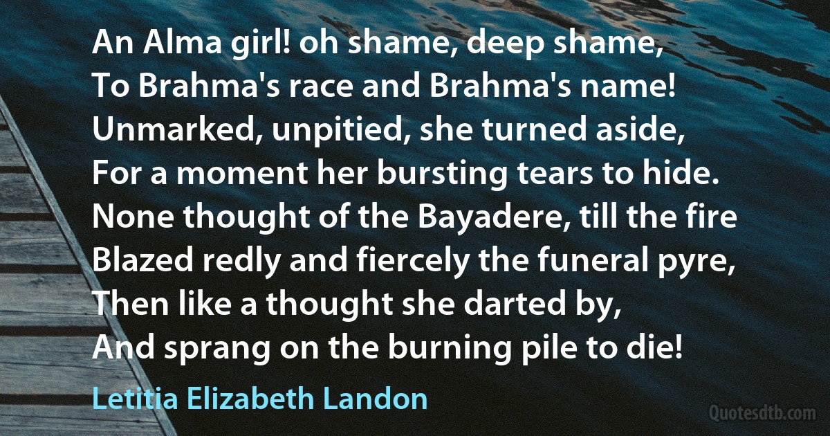 An Alma girl! oh shame, deep shame,
To Brahma's race and Brahma's name!
Unmarked, unpitied, she turned aside,
For a moment her bursting tears to hide.
None thought of the Bayadere, till the fire
Blazed redly and fiercely the funeral pyre,
Then like a thought she darted by,
And sprang on the burning pile to die! (Letitia Elizabeth Landon)