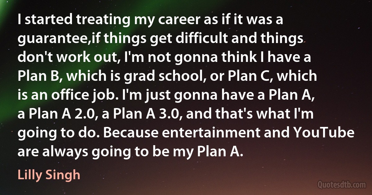 I started treating my career as if it was a guarantee,if things get difficult and things don't work out, I'm not gonna think I have a Plan B, which is grad school, or Plan C, which is an office job. I'm just gonna have a Plan A, a Plan A 2.0, a Plan A 3.0, and that's what I'm going to do. Because entertainment and YouTube are always going to be my Plan A. (Lilly Singh)