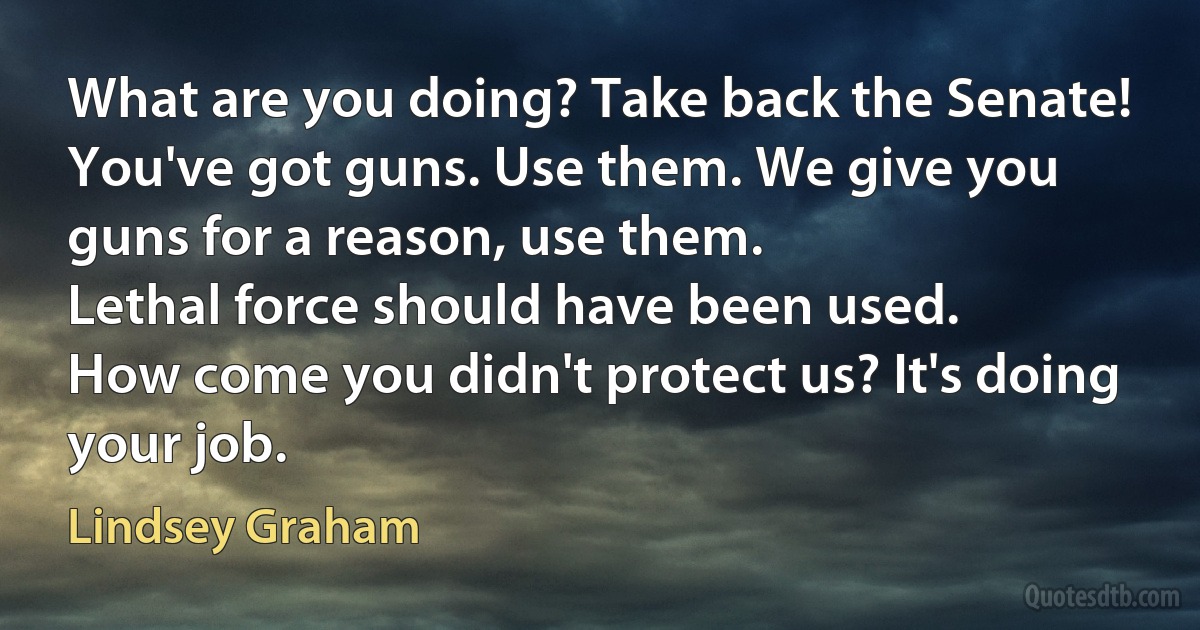 What are you doing? Take back the Senate!
You've got guns. Use them. We give you guns for a reason, use them.
Lethal force should have been used.
How come you didn't protect us? It's doing your job. (Lindsey Graham)