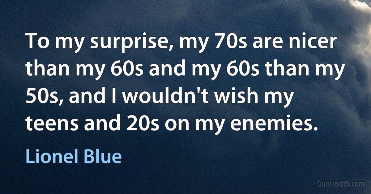 To my surprise, my 70s are nicer than my 60s and my 60s than my 50s, and I wouldn't wish my teens and 20s on my enemies. (Lionel Blue)