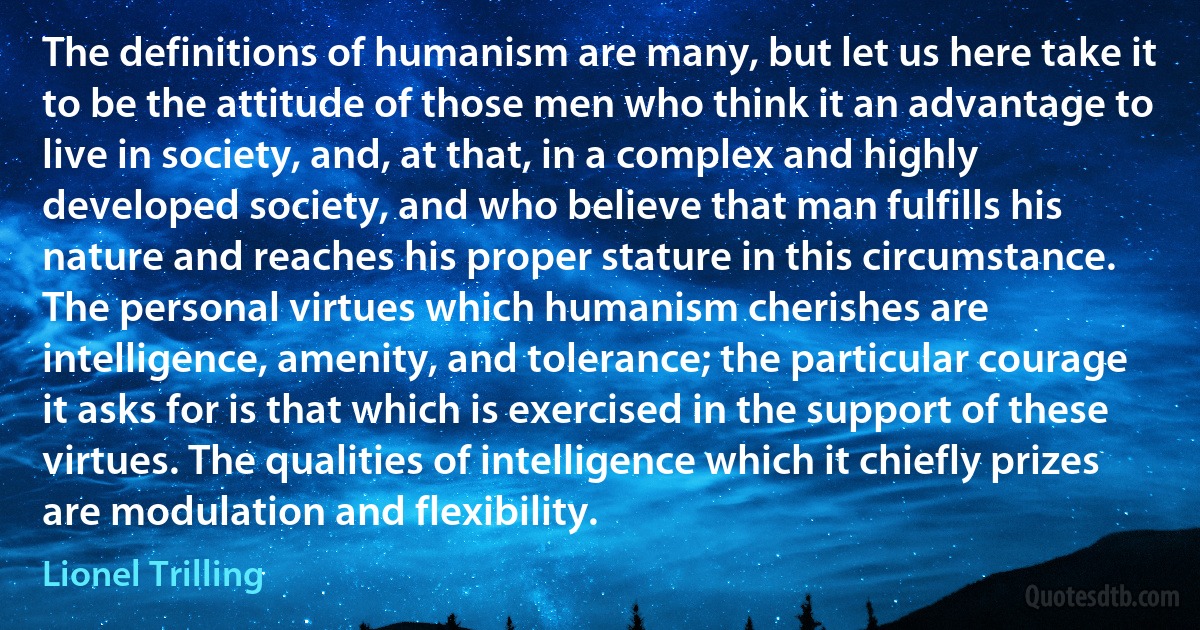 The definitions of humanism are many, but let us here take it to be the attitude of those men who think it an advantage to live in society, and, at that, in a complex and highly developed society, and who believe that man fulfills his nature and reaches his proper stature in this circumstance. The personal virtues which humanism cherishes are intelligence, amenity, and tolerance; the particular courage it asks for is that which is exercised in the support of these virtues. The qualities of intelligence which it chiefly prizes are modulation and flexibility. (Lionel Trilling)