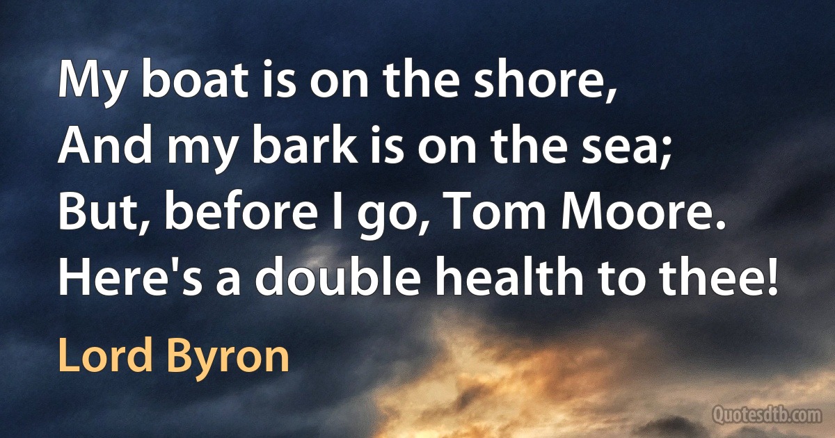 My boat is on the shore,
And my bark is on the sea;
But, before I go, Tom Moore.
Here's a double health to thee! (Lord Byron)