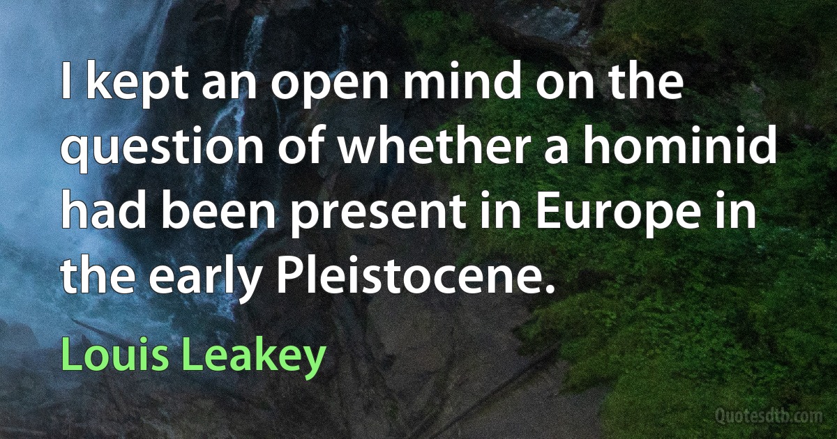 I kept an open mind on the question of whether a hominid had been present in Europe in the early Pleistocene. (Louis Leakey)