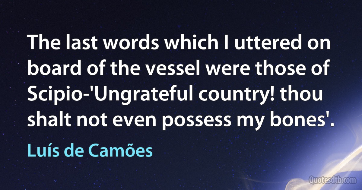 The last words which I uttered on board of the vessel were those of Scipio-'Ungrateful country! thou shalt not even possess my bones'. (Luís de Camões)