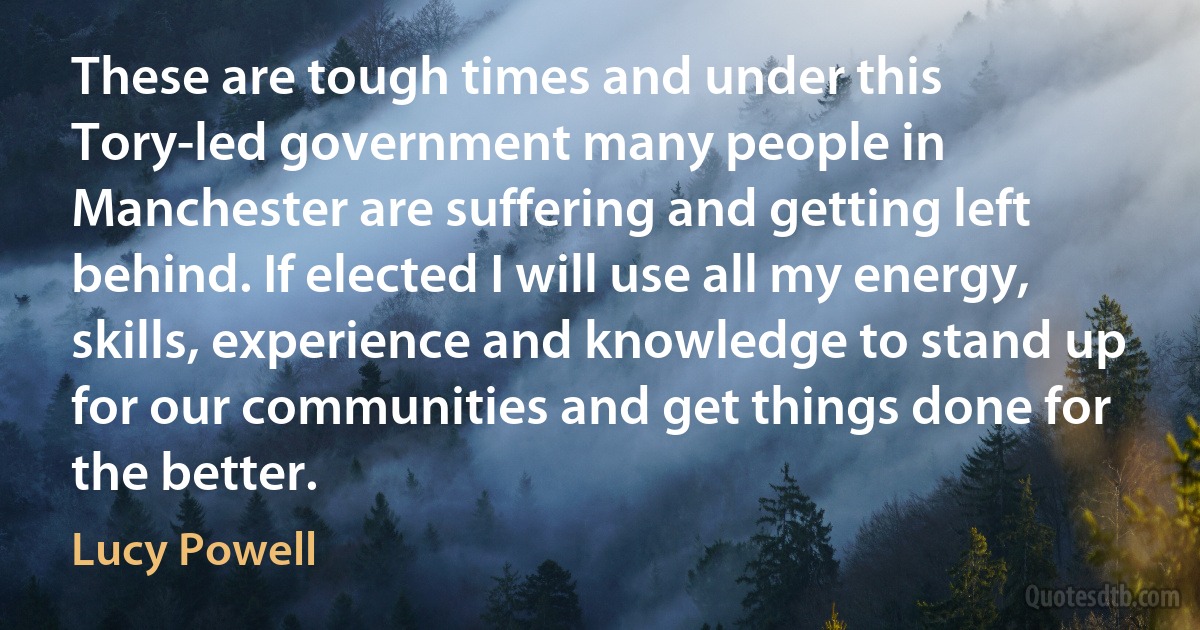 These are tough times and under this Tory-led government many people in Manchester are suffering and getting left behind. If elected I will use all my energy, skills, experience and knowledge to stand up for our communities and get things done for the better. (Lucy Powell)