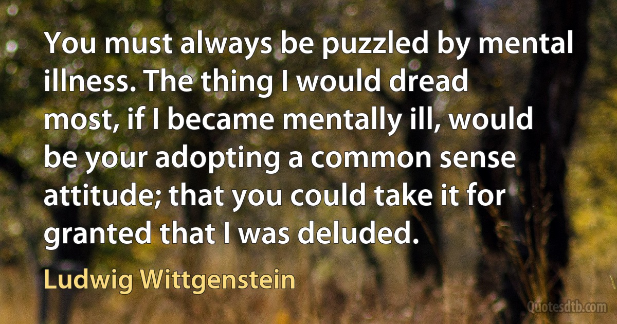 You must always be puzzled by mental illness. The thing I would dread most, if I became mentally ill, would be your adopting a common sense attitude; that you could take it for granted that I was deluded. (Ludwig Wittgenstein)