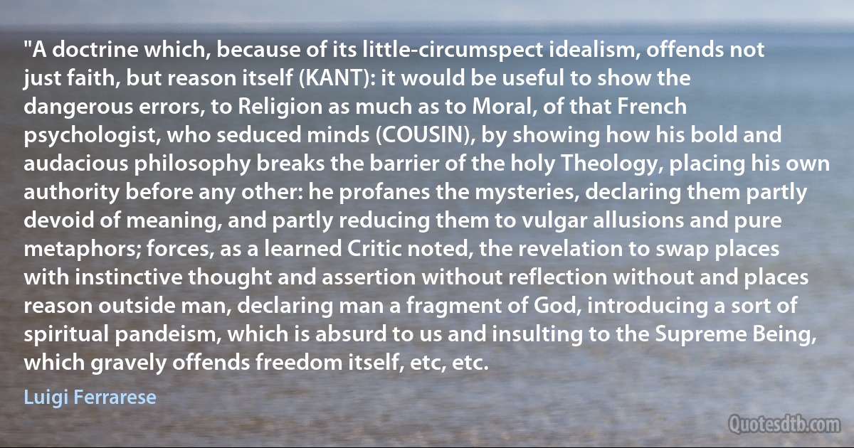 "A doctrine which, because of its little-circumspect idealism, offends not just faith, but reason itself (KANT): it would be useful to show the dangerous errors, to Religion as much as to Moral, of that French psychologist, who seduced minds (COUSIN), by showing how his bold and audacious philosophy breaks the barrier of the holy Theology, placing his own authority before any other: he profanes the mysteries, declaring them partly devoid of meaning, and partly reducing them to vulgar allusions and pure metaphors; forces, as a learned Critic noted, the revelation to swap places with instinctive thought and assertion without reflection without and places reason outside man, declaring man a fragment of God, introducing a sort of spiritual pandeism, which is absurd to us and insulting to the Supreme Being, which gravely offends freedom itself, etc, etc. (Luigi Ferrarese)