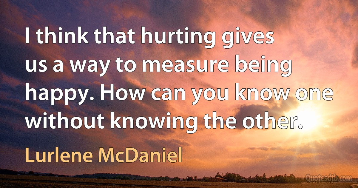 I think that hurting gives us a way to measure being happy. How can you know one without knowing the other. (Lurlene McDaniel)