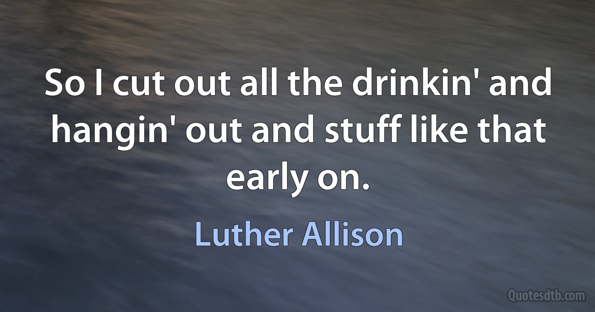 So I cut out all the drinkin' and hangin' out and stuff like that early on. (Luther Allison)