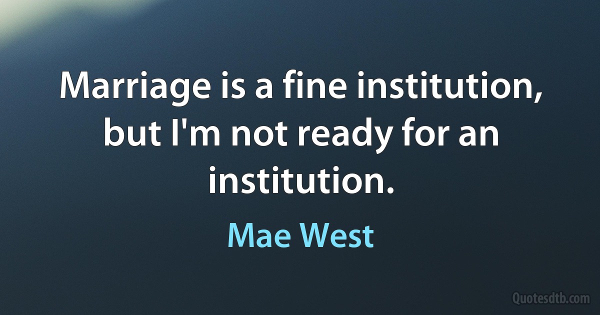 Marriage is a fine institution, but I'm not ready for an institution. (Mae West)