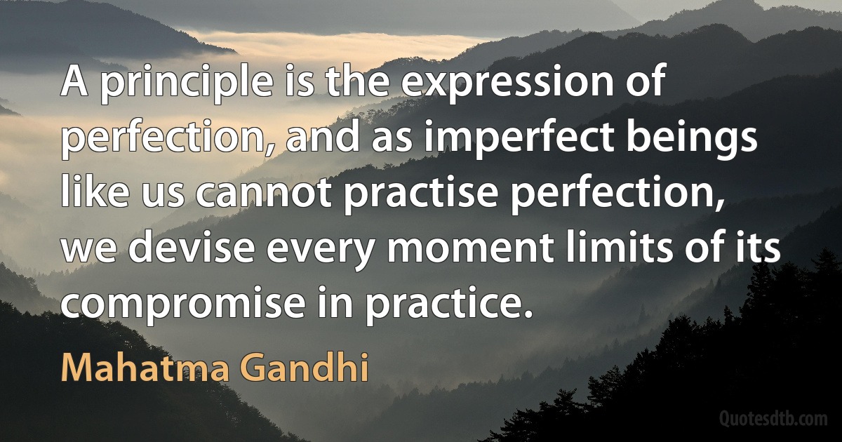 A principle is the expression of perfection, and as imperfect beings like us cannot practise perfection, we devise every moment limits of its compromise in practice. (Mahatma Gandhi)