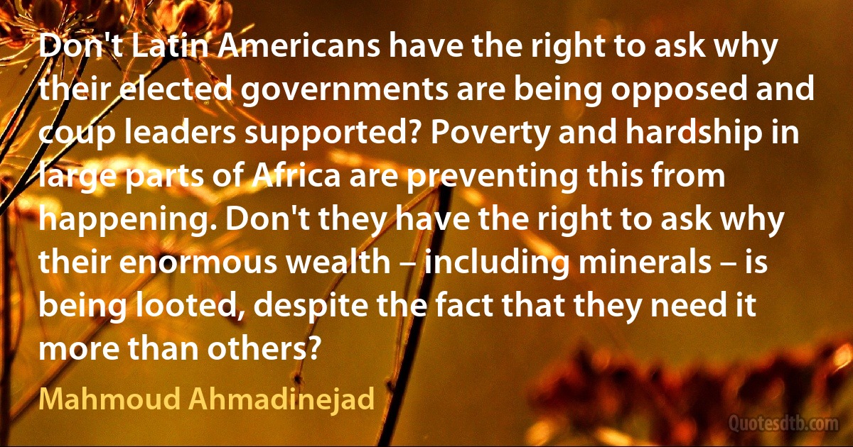 Don't Latin Americans have the right to ask why their elected governments are being opposed and coup leaders supported? Poverty and hardship in large parts of Africa are preventing this from happening. Don't they have the right to ask why their enormous wealth – including minerals – is being looted, despite the fact that they need it more than others? (Mahmoud Ahmadinejad)