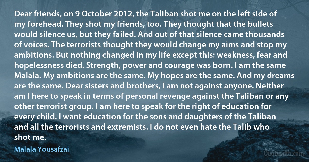 Dear friends, on 9 October 2012, the Taliban shot me on the left side of my forehead. They shot my friends, too. They thought that the bullets would silence us, but they failed. And out of that silence came thousands of voices. The terrorists thought they would change my aims and stop my ambitions. But nothing changed in my life except this: weakness, fear and hopelessness died. Strength, power and courage was born. I am the same Malala. My ambitions are the same. My hopes are the same. And my dreams are the same. Dear sisters and brothers, I am not against anyone. Neither am I here to speak in terms of personal revenge against the Taliban or any other terrorist group. I am here to speak for the right of education for every child. I want education for the sons and daughters of the Taliban and all the terrorists and extremists. I do not even hate the Talib who shot me. (Malala Yousafzai)