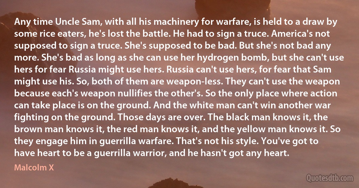 Any time Uncle Sam, with all his machinery for warfare, is held to a draw by some rice eaters, he's lost the battle. He had to sign a truce. America's not supposed to sign a truce. She's supposed to be bad. But she's not bad any more. She's bad as long as she can use her hydrogen bomb, but she can't use hers for fear Russia might use hers. Russia can't use hers, for fear that Sam might use his. So, both of them are weapon-less. They can't use the weapon because each's weapon nullifies the other's. So the only place where action can take place is on the ground. And the white man can't win another war fighting on the ground. Those days are over. The black man knows it, the brown man knows it, the red man knows it, and the yellow man knows it. So they engage him in guerrilla warfare. That's not his style. You've got to have heart to be a guerrilla warrior, and he hasn't got any heart. (Malcolm X)