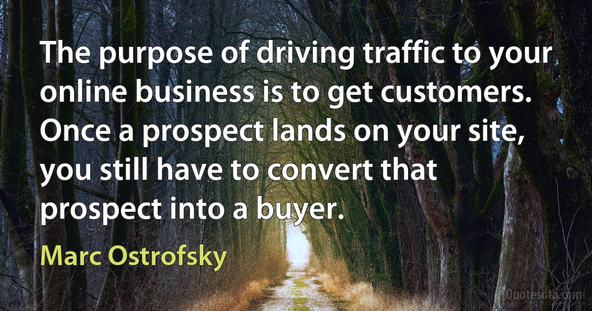 The purpose of driving traffic to your online business is to get customers. Once a prospect lands on your site, you still have to convert that prospect into a buyer. (Marc Ostrofsky)