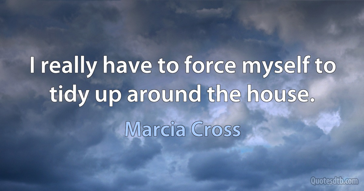 I really have to force myself to tidy up around the house. (Marcia Cross)