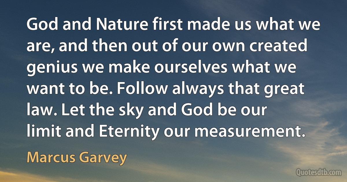 God and Nature first made us what we are, and then out of our own created genius we make ourselves what we want to be. Follow always that great law. Let the sky and God be our limit and Eternity our measurement. (Marcus Garvey)